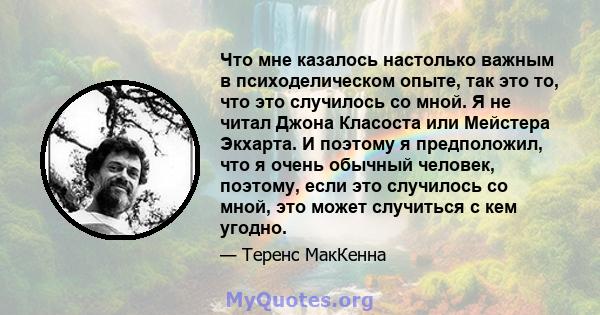 Что мне казалось настолько важным в психоделическом опыте, так это то, что это случилось со мной. Я не читал Джона Класоста или Мейстера Экхарта. И поэтому я предположил, что я очень обычный человек, поэтому, если это