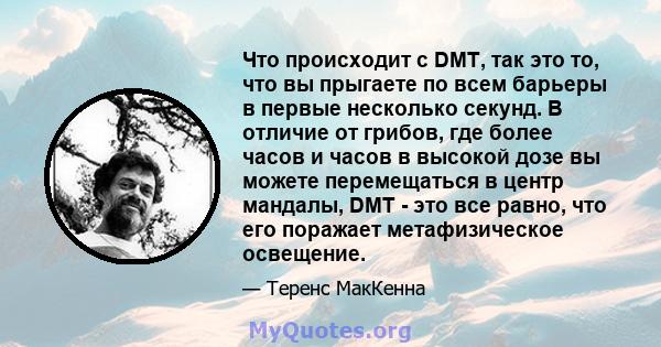 Что происходит с DMT, так это то, что вы прыгаете по всем барьеры в первые несколько секунд. В отличие от грибов, где более часов и часов в высокой дозе вы можете перемещаться в центр мандалы, DMT - это все равно, что