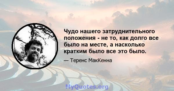 Чудо нашего затруднительного положения - не то, как долго все было на месте, а насколько кратким было все это было.