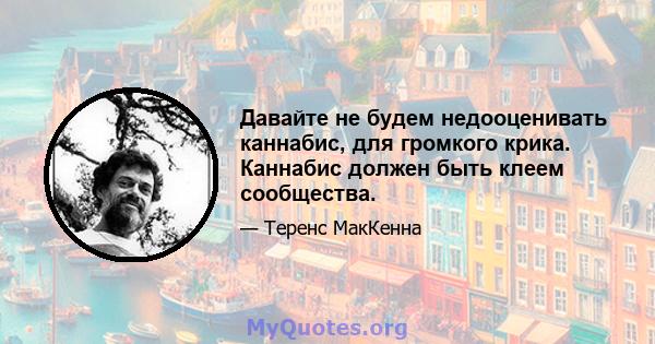 Давайте не будем недооценивать каннабис, для громкого крика. Каннабис должен быть клеем сообщества.