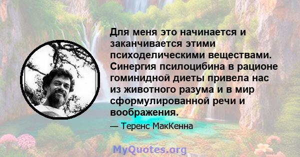 Для меня это начинается и заканчивается этими психоделическими веществами. Синергия псилоцибина в рационе гоминидной диеты привела нас из животного разума и в мир сформулированной речи и воображения.