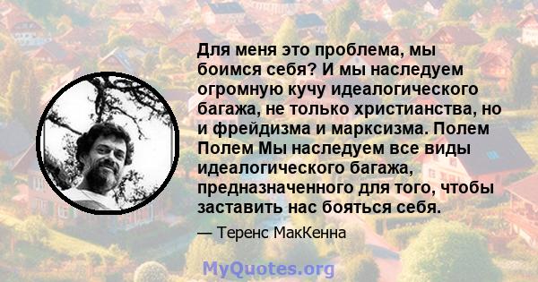 Для меня это проблема, мы боимся себя? И мы наследуем огромную кучу идеалогического багажа, не только христианства, но и фрейдизма и марксизма. Полем Полем Мы наследуем все виды идеалогического багажа, предназначенного