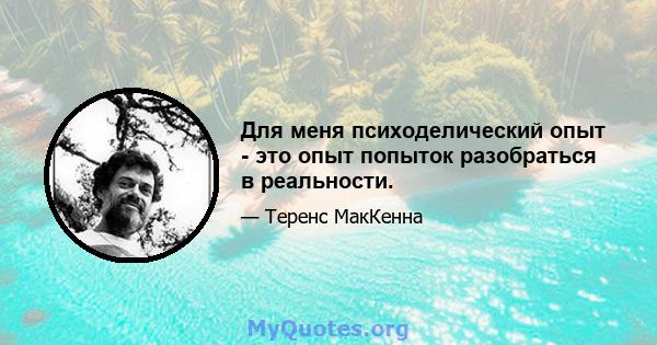 Для меня психоделический опыт - это опыт попыток разобраться в реальности.