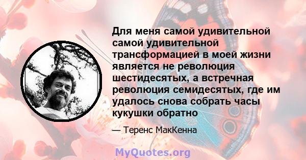 Для меня самой удивительной самой удивительной трансформацией в моей жизни является не революция шестидесятых, а встречная революция семидесятых, где им удалось снова собрать часы кукушки обратно