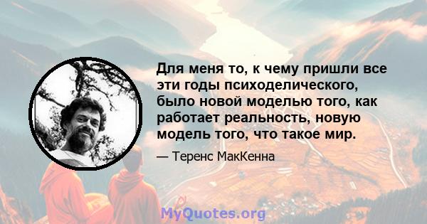 Для меня то, к чему пришли все эти годы психоделического, было новой моделью того, как работает реальность, новую модель того, что такое мир.