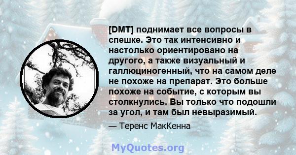 [DMT] поднимает все вопросы в спешке. Это так интенсивно и настолько ориентировано на другого, а также визуальный и галлюциногенный, что на самом деле не похоже на препарат. Это больше похоже на событие, с которым вы