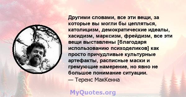 Другими словами, все эти вещи, за которые вы могли бы цепляться, католицизм, демократические идеалы, хасидизм, марксизм, фрейдизм, все эти вещи выставлены [благодаря использованию психоделиков] как просто причудливые