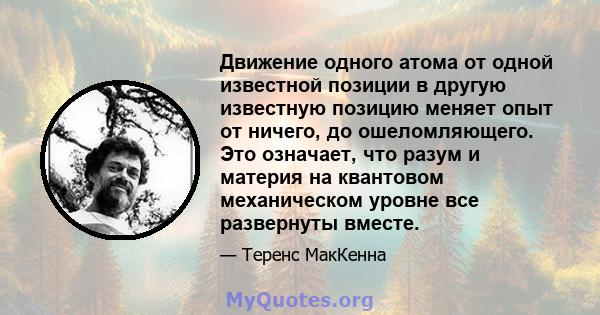 Движение одного атома от одной известной позиции в другую известную позицию меняет опыт от ничего, до ошеломляющего. Это означает, что разум и материя на квантовом механическом уровне все развернуты вместе.