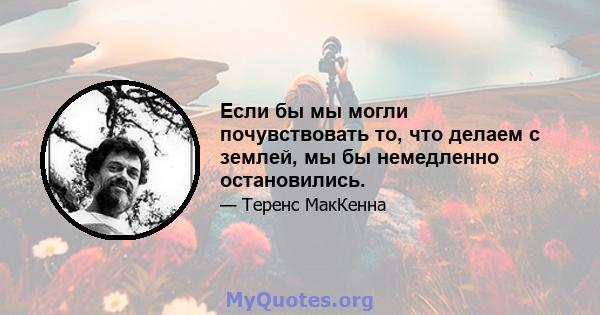 Если бы мы могли почувствовать то, что делаем с землей, мы бы немедленно остановились.