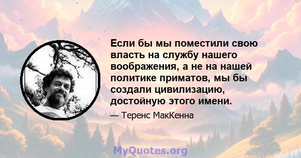 Если бы мы поместили свою власть на службу нашего воображения, а не на нашей политике приматов, мы бы создали цивилизацию, достойную этого имени.