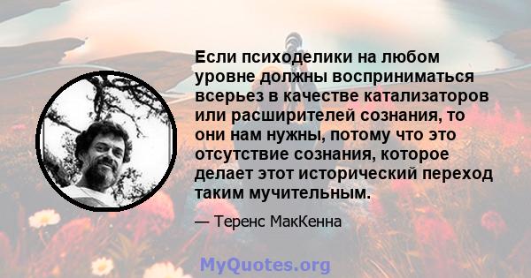 Если психоделики на любом уровне должны восприниматься всерьез в качестве катализаторов или расширителей сознания, то они нам нужны, потому что это отсутствие сознания, которое делает этот исторический переход таким