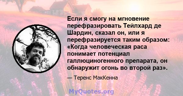 Если я смогу на мгновение перефразировать Тейлхард де Шардин, сказал он, или я перефразируется таким образом: «Когда человеческая раса понимает потенциал галлюциногенного препарата, он обнаружит огонь во второй раз».