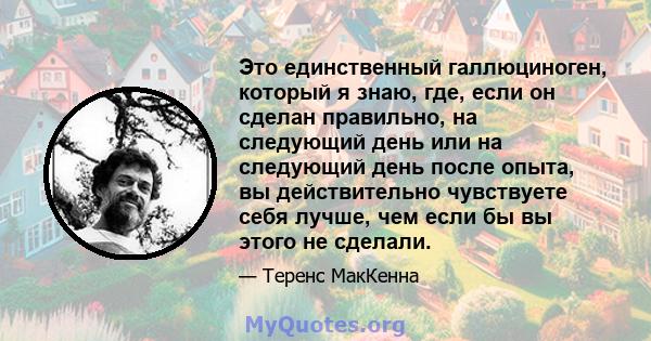 Это единственный галлюциноген, который я знаю, где, если он сделан правильно, на следующий день или на следующий день после опыта, вы действительно чувствуете себя лучше, чем если бы вы этого не сделали.