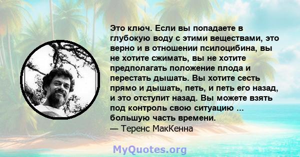 Это ключ. Если вы попадаете в глубокую воду с этими веществами, это верно и в отношении псилоцибина, вы не хотите сжимать, вы не хотите предполагать положение плода и перестать дышать. Вы хотите сесть прямо и дышать,