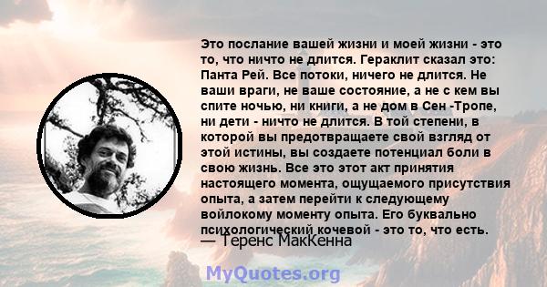 Это послание вашей жизни и моей жизни - это то, что ничто не длится. Гераклит сказал это: Панта Рей. Все потоки, ничего не длится. Не ваши враги, не ваше состояние, а не с кем вы спите ночью, ни книги, а не дом в Сен