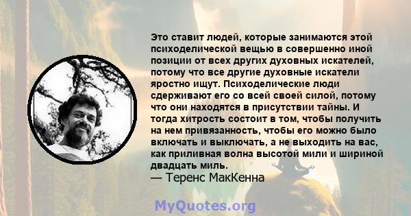 Это ставит людей, которые занимаются этой психоделической вещью в совершенно иной позиции от всех других духовных искателей, потому что все другие духовные искатели яростно ищут. Психоделические люди сдерживают его со