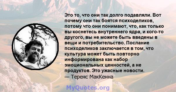 Это то, что они так долго подавляли. Вот почему они так боятся психоделиков, потому что они понимают, что, как только вы коснетесь внутреннего ядра, и кого-то другого, вы не можете быть введены в вещи и потребительство. 