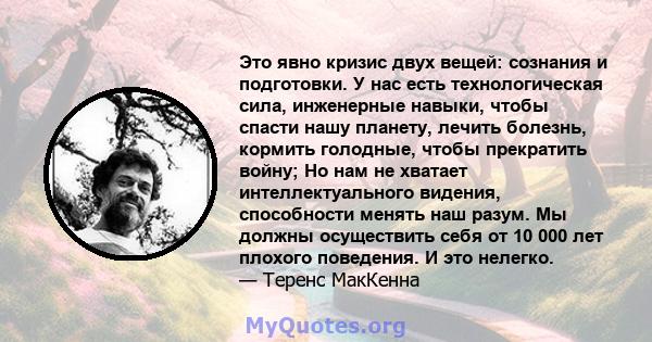 Это явно кризис двух вещей: сознания и подготовки. У нас есть технологическая сила, инженерные навыки, чтобы спасти нашу планету, лечить болезнь, кормить голодные, чтобы прекратить войну; Но нам не хватает