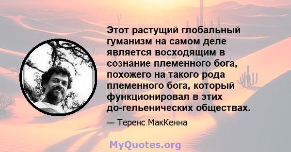 Этот растущий глобальный гуманизм на самом деле является восходящим в сознание племенного бога, похожего на такого рода племенного бога, который функционировал в этих до-гельенических обществах.