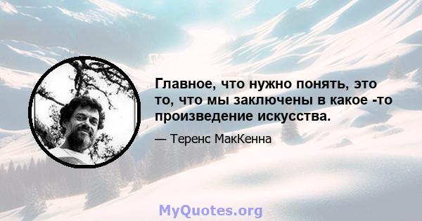 Главное, что нужно понять, это то, что мы заключены в какое -то произведение искусства.