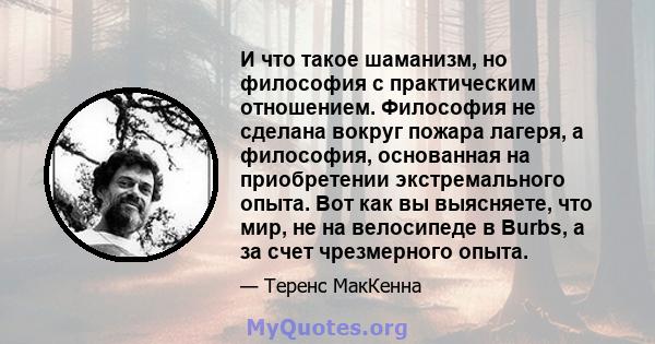 И что такое шаманизм, но философия с практическим отношением. Философия не сделана вокруг пожара лагеря, а философия, основанная на приобретении экстремального опыта. Вот как вы выясняете, что мир, не на велосипеде в