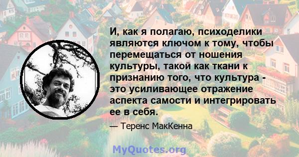 И, как я полагаю, психоделики являются ключом к тому, чтобы перемещаться от ношения культуры, такой как ткани к признанию того, что культура - это усиливающее отражение аспекта самости и интегрировать ее в себя.