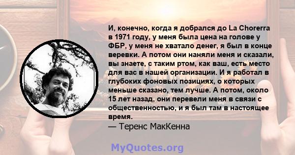 И, конечно, когда я добрался до La Chorerra в 1971 году, у меня была цена на голове у ФБР, у меня не хватало денег, я был в конце веревки. А потом они наняли меня и сказали, вы знаете, с таким ртом, как ваш, есть место