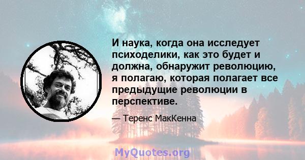 И наука, когда она исследует психоделики, как это будет и должна, обнаружит революцию, я полагаю, которая полагает все предыдущие революции в перспективе.