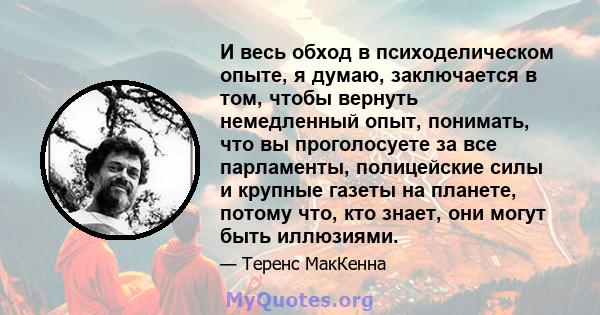 И весь обход в психоделическом опыте, я думаю, заключается в том, чтобы вернуть немедленный опыт, понимать, что вы проголосуете за все парламенты, полицейские силы и крупные газеты на планете, потому что, кто знает, они 