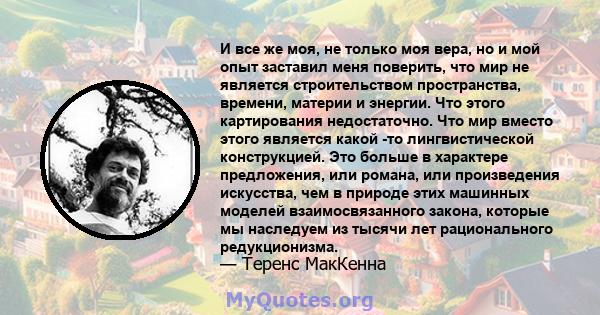 И все же моя, не только моя вера, но и мой опыт заставил меня поверить, что мир не является строительством пространства, времени, материи и энергии. Что этого картирования недостаточно. Что мир вместо этого является