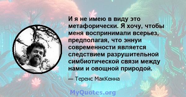 И я не имею в виду это метафорически. Я хочу, чтобы меня воспринимали всерьез, предполагая, что эннуи современности является следствием разрушительной симбиотической связи между нами и овощной природой.