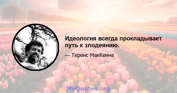 Идеология всегда прокладывает путь к злодеянию.