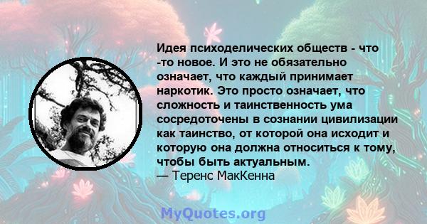 Идея психоделических обществ - что -то новое. И это не обязательно означает, что каждый принимает наркотик. Это просто означает, что сложность и таинственность ума сосредоточены в сознании цивилизации как таинство, от