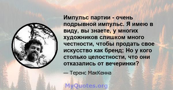 Импульс партии - очень подрывной импульс. Я имею в виду, вы знаете, у многих художников слишком много честности, чтобы продать свое искусство как бренд; Но у кого столько целостности, что они отказались от вечеринки?