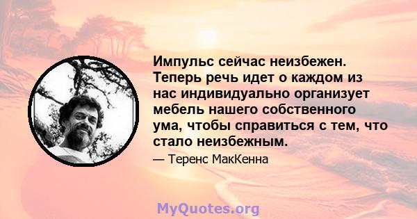 Импульс сейчас неизбежен. Теперь речь идет о каждом из нас индивидуально организует мебель нашего собственного ума, чтобы справиться с тем, что стало неизбежным.