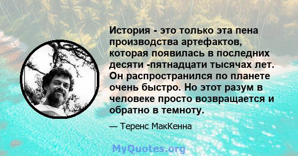 История - это только эта пена производства артефактов, которая появилась в последних десяти -пятнадцати тысячах лет. Он распространился по планете очень быстро. Но этот разум в человеке просто возвращается и обратно в