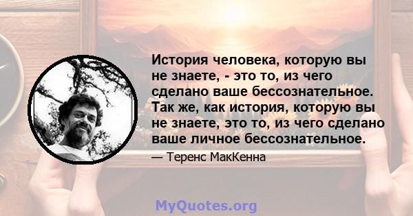 История человека, которую вы не знаете, - это то, из чего сделано ваше бессознательное. Так же, как история, которую вы не знаете, это то, из чего сделано ваше личное бессознательное.