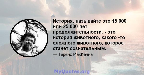 История, называйте это 15 000 или 25 000 лет продолжительности, - это история животного, какого -то сложного животного, которое станет сознательным.