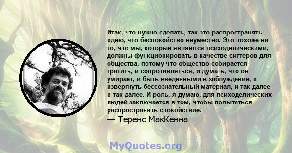 Итак, что нужно сделать, так это распространять идею, что беспокойство неуместно. Это похоже на то, что мы, которые являются психоделическими, должны функционировать в качестве ситтеров для общества, потому что общество 