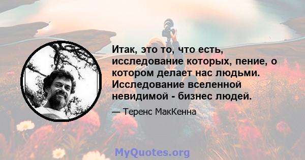 Итак, это то, что есть, исследование которых, пение, о котором делает нас людьми. Исследование вселенной невидимой - бизнес людей.