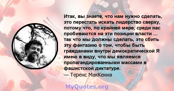 Итак, вы знаете, что нам нужно сделать, это перестать искать лидерство сверху, потому что, по крайней мере, среди нас пробиваются на эти позиции власти ... так что мы должны сделать, это сбить эту фантазию о том, чтобы