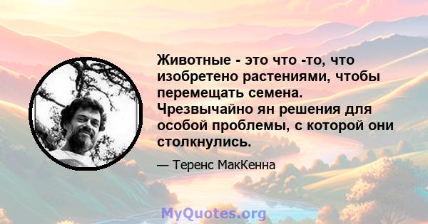 Животные - это что -то, что изобретено растениями, чтобы перемещать семена. Чрезвычайно ян решения для особой проблемы, с которой они столкнулись.