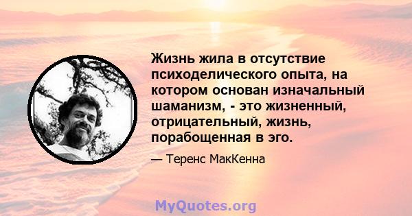 Жизнь жила в отсутствие психоделического опыта, на котором основан изначальный шаманизм, - это жизненный, отрицательный, жизнь, порабощенная в эго.