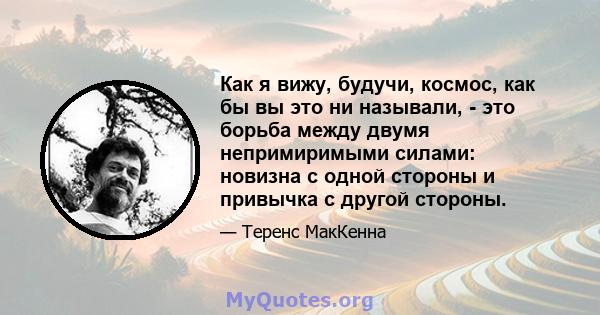 Как я вижу, будучи, космос, как бы вы это ни называли, - это борьба между двумя непримиримыми силами: новизна с одной стороны и привычка с другой стороны.