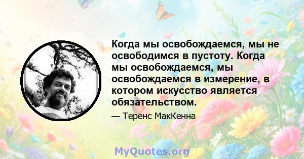 Когда мы освобождаемся, мы не освободимся в пустоту. Когда мы освобождаемся, мы освобождаемся в измерение, в котором искусство является обязательством.