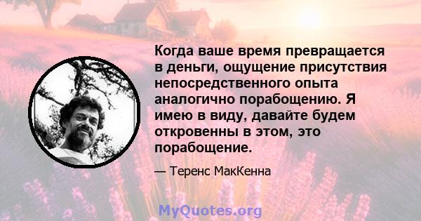 Когда ваше время превращается в деньги, ощущение присутствия непосредственного опыта аналогично порабощению. Я имею в виду, давайте будем откровенны в этом, это порабощение.