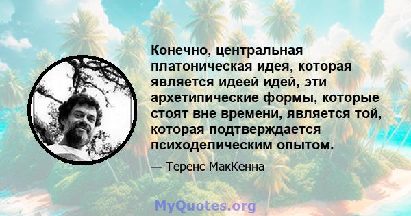 Конечно, центральная платоническая идея, которая является идеей идей, эти архетипические формы, которые стоят вне времени, является той, которая подтверждается психоделическим опытом.