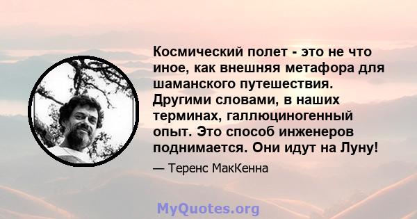 Космический полет - это не что иное, как внешняя метафора для шаманского путешествия. Другими словами, в наших терминах, галлюциногенный опыт. Это способ инженеров поднимается. Они идут на Луну!