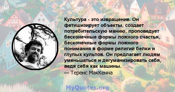 Культура - это извращение. Он фетишизирует объекты, создает потребительскую манию, проповедует бесконечные формы ложного счастья, бесконечные формы ложного понимания в форме религий белки и глупых культов. Он предлагает 