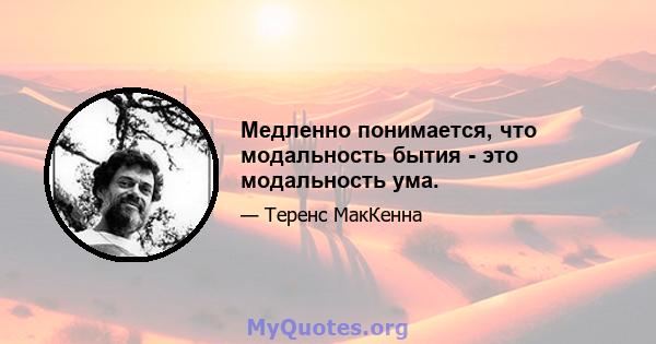 Медленно понимается, что модальность бытия - это модальность ума.